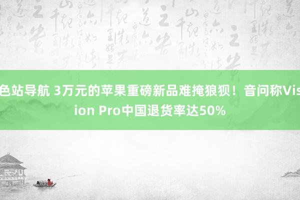 色站导航 3万元的苹果重磅新品难掩狼狈！音问称Vision Pro中国退货率达50%