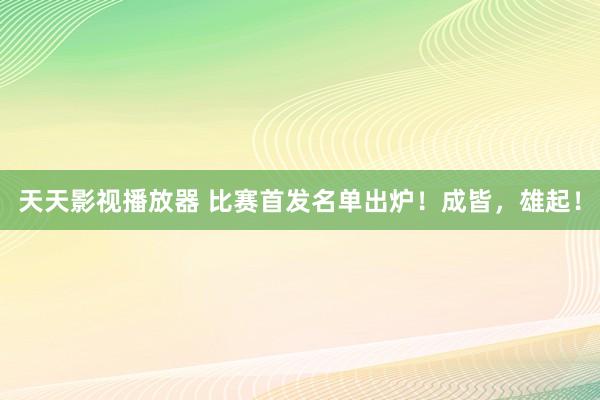 天天影视播放器 比赛首发名单出炉！成皆，<a href=