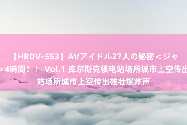 【HRDV-553】AVアイドル27人の秘密＜ジャンル別SEX＞4時間！！ Vol.1 库尔斯克核电站场所城市上空传出雄壮爆炸声