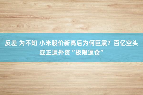 反差 为不知 小米股价新高后为何巨震？百亿空头或正遭外资“极限逼仓”
