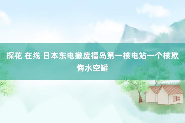 探花 在线 日本东电撤废福岛第一核电站一个核欺侮水空罐