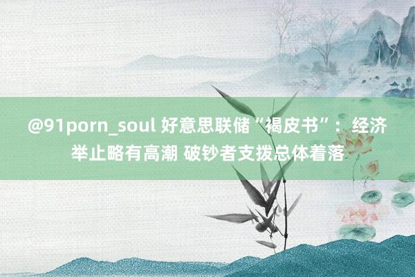 @91porn_soul 好意思联储“褐皮书”：经济举止略有高潮 破钞者支拨总体着落