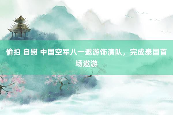 偷拍 自慰 中国空军八一遨游饰演队，完成泰国首场遨游
