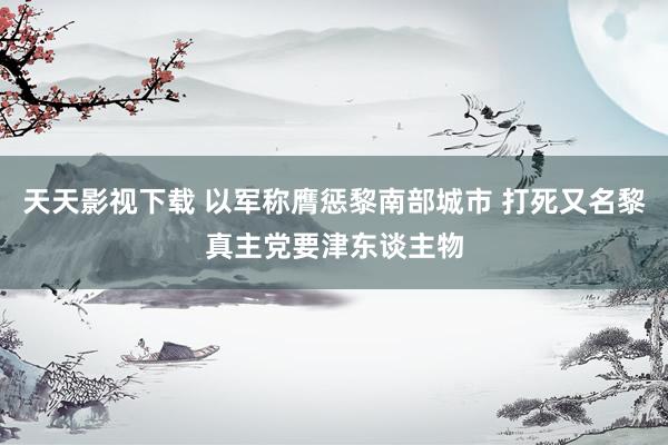 天天影视下载 以军称膺惩黎南部城市 打死又名黎真主党要津东谈主物