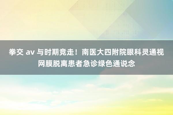 拳交 av 与时期竞走！南医大四附院眼科灵通视网膜脱离患者急诊绿色通说念