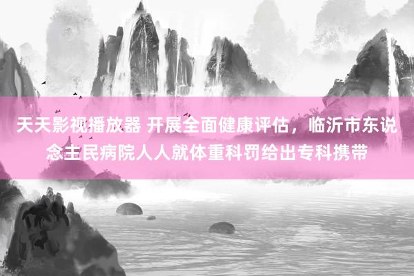 天天影视播放器 开展全面健康评估，临沂市东说念主民病院人人就体重科罚给出专科携带
