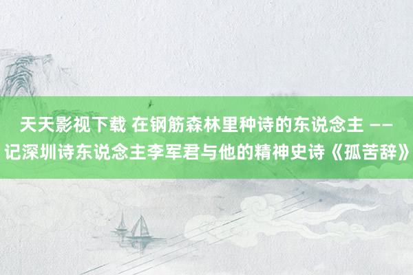 天天影视下载 在钢筋森林里种诗的东说念主 ——记深圳诗东说念主李军君与他的精神史诗《孤苦辞》