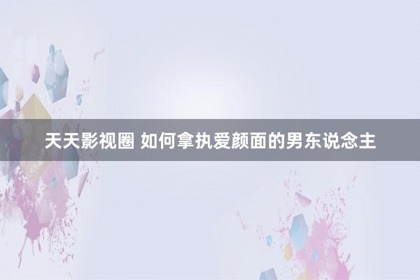 天天影视圈 如何拿执爱颜面的男东说念主