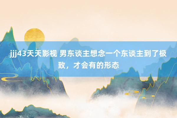 jjj43天天影视 男东谈主想念一个东谈主到了极致，才会有的形态