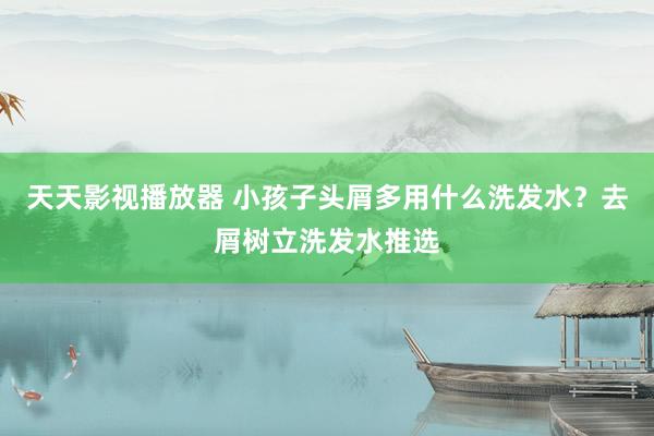 天天影视播放器 小孩子头屑多用什么洗发水？去屑树立洗发水推选