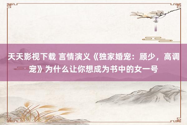 天天影视下载 言情演义《独家婚宠：顾少，高调宠》为什么让你想成为书中的女一号