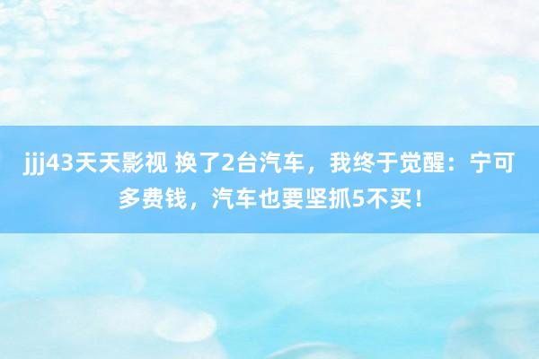 jjj43天天影视 换了2台汽车，我终于觉醒：宁可多费钱，汽车也要坚抓5不买！