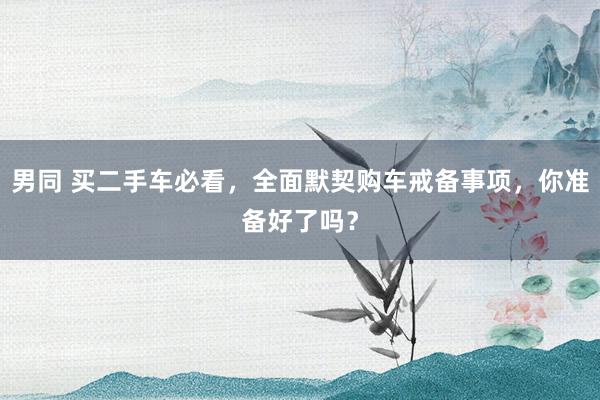 男同 买二手车必看，全面默契购车戒备事项，你准备好了吗？