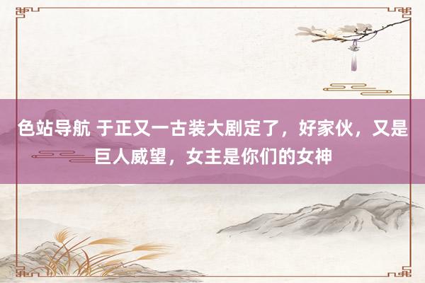 色站导航 于正又一古装大剧定了，好家伙，又是巨人威望，女主是你们的女神