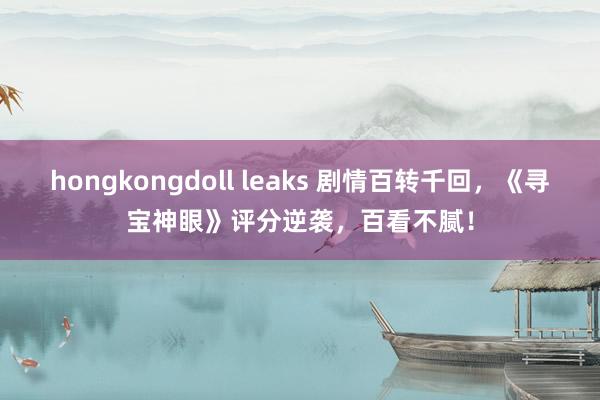 hongkongdoll leaks 剧情百转千回，《寻宝神眼》评分逆袭，百看不腻！