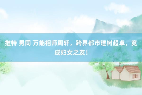 推特 男同 万能相师周轩，跨界都市建树超卓，竟成妇女之友！