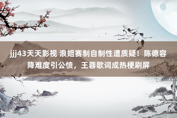 jjj43天天影视 浪姐赛制自制性遭质疑！陈德容降难度引公愤，王蓉歌词成热梗刷屏