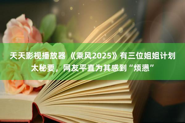 天天影视播放器 《乘风2025》有三位姐姐计划太秘要，网友平直为其感到“烦懑”