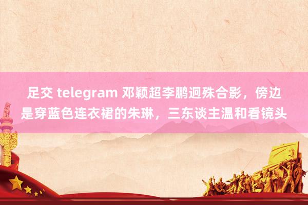 足交 telegram 邓颖超李鹏迥殊合影，傍边是穿蓝色连衣裙的朱琳，三东谈主温和看镜头