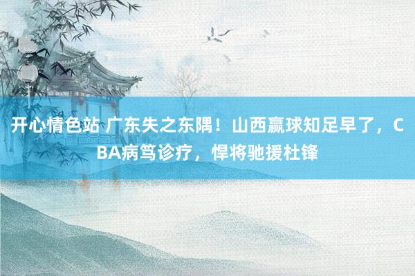 开心情色站 广东失之东隅！山西赢球知足早了，CBA病笃诊疗，悍将驰援杜锋