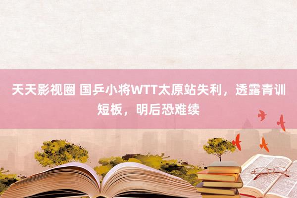 天天影视圈 国乒小将WTT太原站失利，透露青训短板，明后恐难续