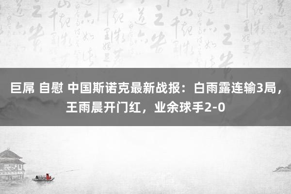 巨屌 自慰 中国斯诺克最新战报：白雨露连输3局，王雨晨开门红，业余球手2-0