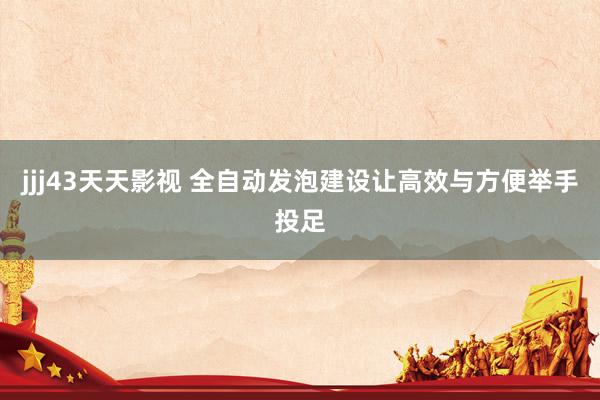 jjj43天天影视 全自动发泡建设让高效与方便举手投足
