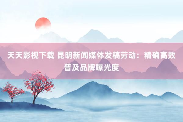 天天影视下载 昆明新闻媒体发稿劳动：精确高效普及品牌曝光度
