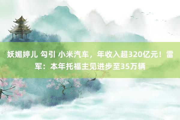 妖媚婷儿 勾引 小米汽车，年收入超320亿元！雷军：本年托福主见进步至35万辆
