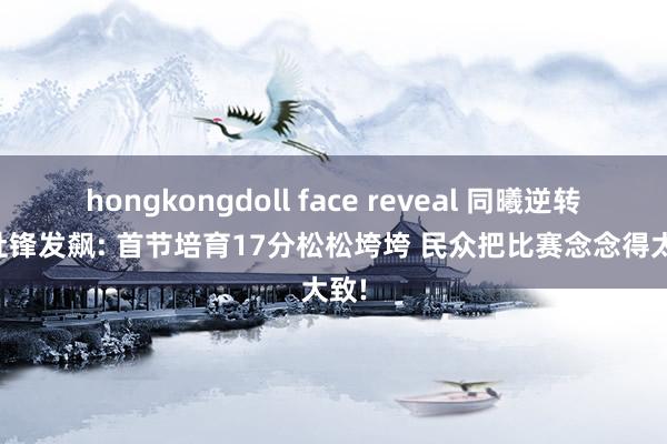 hongkongdoll face reveal 同曦逆转宏远杜锋发飙: 首节培育17分松松垮垮 民众把比赛念念得太大致!
