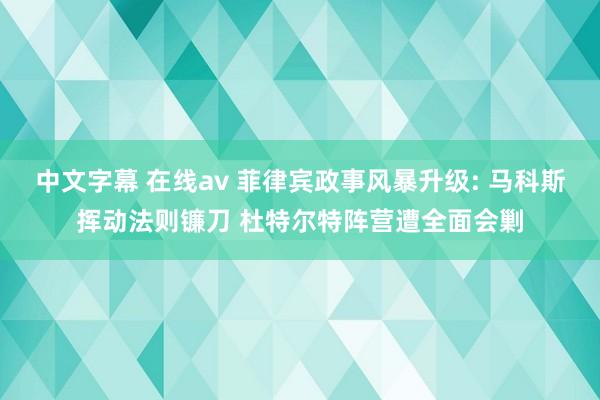 中文字幕 在线av 菲律宾政事风暴升级: 马科斯挥动法则镰刀 杜特尔特阵营遭全面会剿