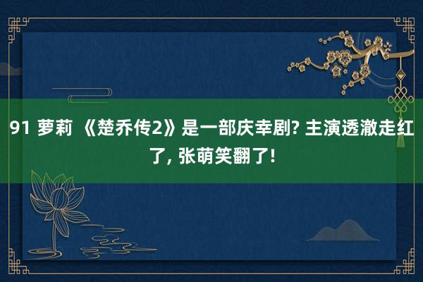 91 萝莉 《楚乔传2》是一部庆幸剧? 主演透澈走红了， 张萌笑翻了!