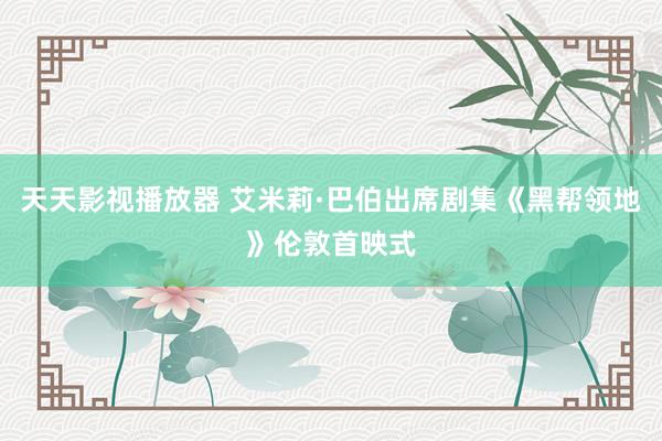 天天影视播放器 艾米莉·巴伯出席剧集《黑帮领地》伦敦首映式