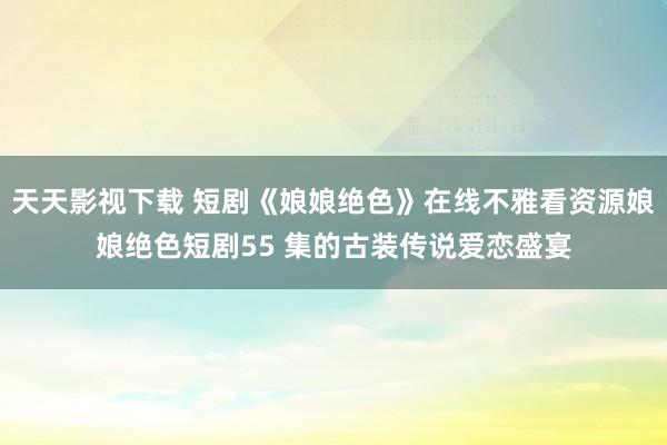 天天影视下载 短剧《娘娘绝色》在线不雅看资源娘娘绝色短剧55 集的古装传说爱恋盛宴