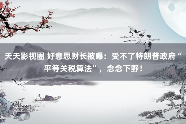 天天影视圈 好意思财长被曝：受不了特朗普政府“平等关税算法”，念念下野！
