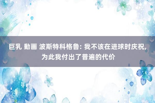巨乳 動画 波斯特科格鲁: 我不该在进球时庆祝， 为此我付出了普遍的代价