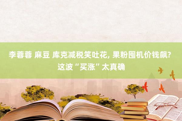 李蓉蓉 麻豆 库克减税笑吐花， 果粉囤机价钱飙? 这波“买涨”太真确