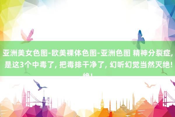 亚洲美女色图-欧美裸体色图-亚洲色图 精神分裂症, 是这3个中毒了, 把毒排干净了, 幻听幻觉当然灭绝!