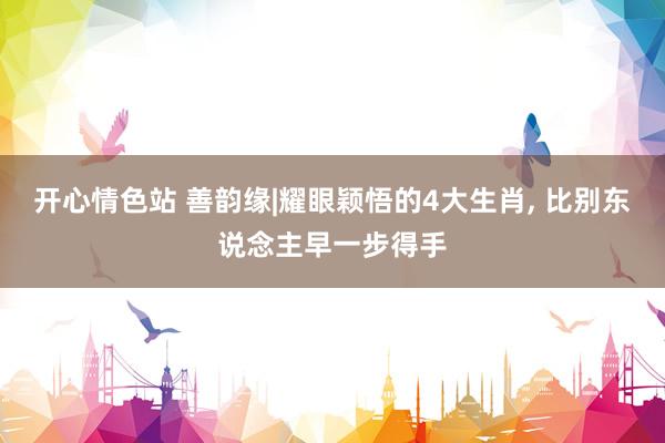 开心情色站 善韵缘|耀眼颖悟的4大生肖， 比别东说念主早一步得手