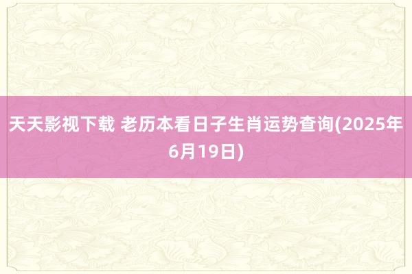 天天影视下载 老历本看日子生肖运势查询(2025年6月19日)