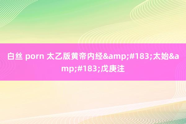 白丝 porn 太乙版黄帝内经&#183;太始&#183;戊庚注