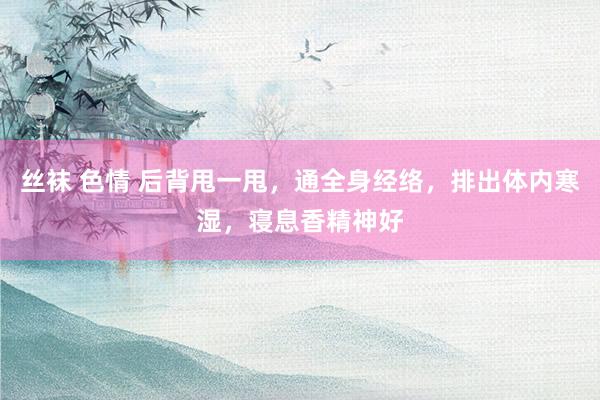 丝袜 色情 后背甩一甩，通全身经络，排出体内寒湿，寝息香精神好