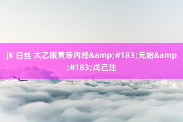 jk 白丝 太乙版黄帝内经&#183;元始&#183;戊己注