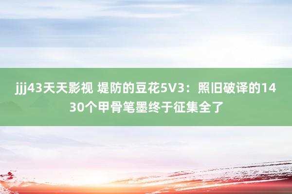 jjj43天天影视 堤防的豆花5V3：照旧破译的1430个甲骨笔墨终于征集全了
