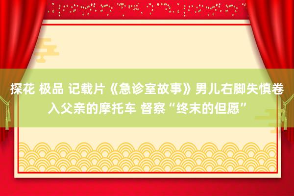 探花 极品 记载片《急诊室故事》男儿右脚失慎卷入父亲的摩托车 督察“终末的但愿”