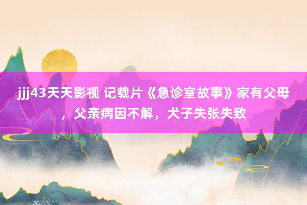 jjj43天天影视 记载片《急诊室故事》家有父母，父亲病因不解，犬子失张失致