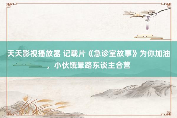天天影视播放器 记载片《急诊室故事》为你加油，小伙饿晕路东谈主合营