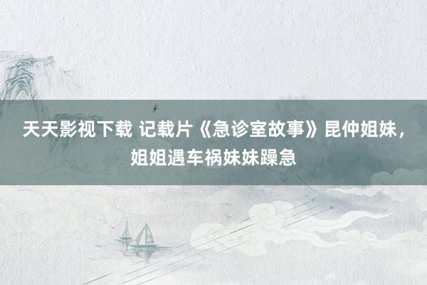 天天影视下载 记载片《急诊室故事》昆仲姐妹，姐姐遇车祸妹妹躁急