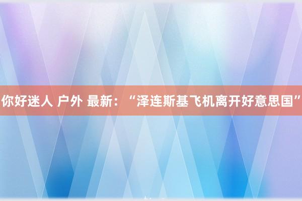 你好迷人 户外 最新：“泽连斯基飞机离开好意思国”