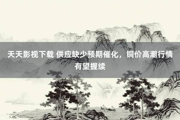 天天影视下载 供应缺少预期催化，铜价高潮行情有望握续
